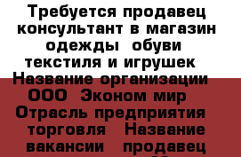 Требуется продавец-консультант в магазин одежды, обуви, текстиля и игрушек › Название организации ­ ООО “Эконом мир“ › Отрасль предприятия ­ торговля › Название вакансии ­ продавец-консультант › Место работы ­ пр. Шахтеров, 12а › Минимальный оклад ­ 16 000 - Кемеровская обл., Новокузнецк г. Работа » Вакансии   . Кемеровская обл.